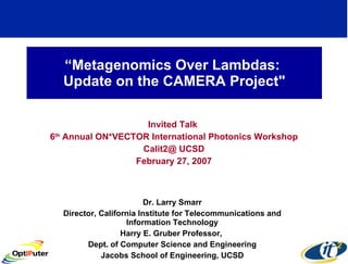 “ Metagenomics Over Lambdas:  Update on the CAMERA Project&quot; Invited Talk  6 th  Annual ON*VECTOR International Photonics Workshop Calit2@ UCSD February 27, 2007 Dr. Larry Smarr Director, California Institute for Telecommunications and Information Technology Harry E. Gruber Professor,  Dept. of Computer Science and Engineering Jacobs School of Engineering, UCSD 