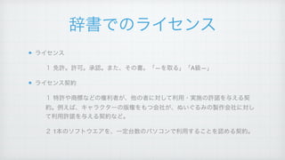 辞書でのライセンス
ライセンス!
１ 免許。許可。承認。また、その書。「―を取る」「A級―」!
ライセンス契約!
１ 特許や商標などの権利者が、他の者に対して利用・実施の許諾を与える契
約。例えば、キャラクターの版権をもつ会社が、ぬいぐるみの製作会社に対し
て利用許諾を与える契約など。!
２ 1本のソフトウエアを、一定台数のパソコンで利用することを認める契約。
 