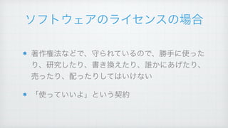 ソフトウェアのライセンスの場合
著作権法などで、守られているので、勝手に使った
り、研究したり、書き換えたり、誰かにあげたり、
売ったり、配ったりしてはいけない!
「使っていいよ」という契約
 
