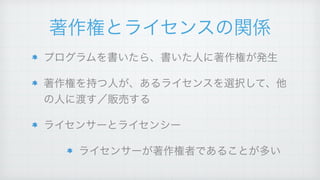 著作権とライセンスの関係
プログラムを書いたら、書いた人に著作権が発生!
著作権を持つ人が、あるライセンスを選択して、他
の人に渡す／販売する!
ライセンサーとライセンシー!
ライセンサーが著作権者であることが多い
 