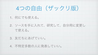 4つの自由（ザックリ版）
1. 何にでも使える。!
2. ソースを手に入れて、研究して、自分用に変更し
て使える。!
3. 友だちにあげていい。!
4. 不特定多数の人に発表していい。
 