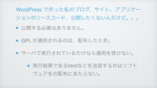 WordPress で作った私のブログ、サイト、アプリケー
ションのソースコード、公開したくないんだけど。。。
公開する必要はありません。!
GPL が適用されるのは、配布したとき。!
サーバで実行されているだけなら適用を受けない。!
実行結果であるhtmlなどを送信するのはソフト
ウェアをの配布にあたらない。
 