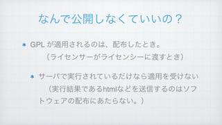 なんで公開しなくていいの？
GPL が適用されるのは、配布したとき。 
（ライセンサーがライセンシーに渡すとき）!
サーバで実行されているだけなら適用を受けない 
（実行結果であるhtmlなどを送信するのはソフ
トウェアの配布にあたらない。）
 