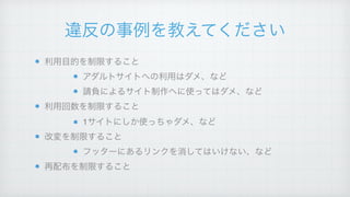 違反の事例を教えてください
利用目的を制限すること!
アダルトサイトへの利用はダメ、など!
請負によるサイト制作へに使ってはダメ、など!
利用回数を制限すること!
1サイトにしか使っちゃダメ、など!
改変を制限すること!
フッターにあるリンクを消してはいけない、など!
再配布を制限すること
 