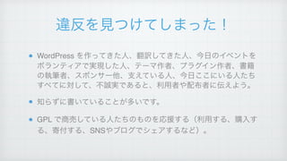 違反を見つけてしまった！
WordPress を作ってきた人、翻訳してきた人、今日のイベントを
ボランティアで実現した人、テーマ作者、プラグイン作者、書籍
の執筆者、スポンサー他、支えている人、今日ここにいる人たち
すべてに対して、不誠実であると、利用者や配布者に伝えよう。!
知らずに書いていることが多いです。!
GPL で商売している人たちのものを応援する（利用する、購入す
る、寄付する、SNSやブログでシェアするなど）。
 