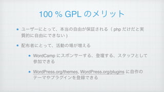100 % GPL のメリット
ユーザーにとって、本当の自由が保証される（ php だけだと実
質的に自由にできない )!
配布者にとって、活動の場が増える!
WordCamp にスポンサーする、登壇する、スタッフとして
参加できる!
WordPress.org/themes, WordPress.org/plugins に自作の
テーマやプラグインを登録できる
 