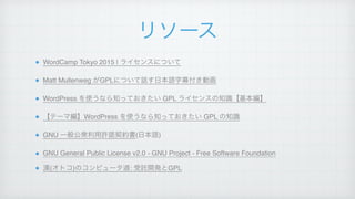 リソース
WordCamp Tokyo 2015 | ライセンスについて!
Matt Mullenweg がGPLについて話す日本語字幕付き動画!
WordPress を使うなら知っておきたい GPL ライセンスの知識【基本編】!
【テーマ編】WordPress を使うなら知っておきたい GPL の知識!
GNU 一般公衆利用許諾契約書(日本語)!
GNU General Public License v2.0 - GNU Project - Free Software Foundation!
漢(オトコ)のコンピュータ道: 受託開発とGPL
 