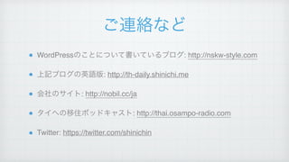 ご連絡など
WordPressのことについて書いているブログ: http://nskw-style.com!
上記ブログの英語版: http://th-daily.shinichi.me!
会社のサイト: http://nobil.cc/ja!
タイへの移住ポッドキャスト: http://thai.osampo-radio.com!
Twitter: https://twitter.com/shinichin
 