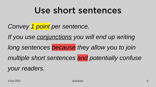 4 Sep 2020 @makash 8
Use short sentences
Convey 1 point per sentence.
If you use conjunctions you will end up writing
long sentences because they allow you to join
multiple short sentences and potentially confuse
your readers.
 