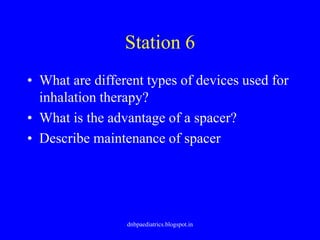 Station 6
• What are different types of devices used for
inhalation therapy?
• What is the advantage of a spacer?
• Describe maintenance of spacer
dnbpaediatrics.blogspot.in
 