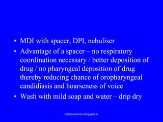 • MDI with spacer, DPI, nebuliser
• Advantage of a spacer – no respiratory
coordination necessary / better deposition of
drug / no pharyngeal deposition of drug
thereby reducing chance of oropharyngeal
candidiasis and hoarseness of voice
• Wash with mild soap and water – drip dry
dnbpaediatrics.blogspot.in
 