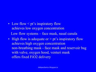 • Low flow < pt’s inspiratory flow
achieves low oxygen concentration
Low flow systems – face mask, nasal canula
• High flow is adequate or > pt’s inspiratory flow
achieves high oxygen concentration
non-breathing mask - face mask and reservoir bag
with valve, oxygen hood, venturi mask
offers fixed FiO2 delivery
dnbpaediatrics.blogspot.in
 