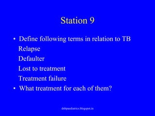 Station 9
• Define following terms in relation to TB
Relapse
Defaulter
Lost to treatment
Treatment failure
• What treatment for each of them?
dnbpaediatrics.blogspot.in
 