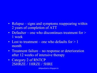 • Relapse – signs and symptoms reappearing within
2 years of completion of ATT
• Defaulter – one who discontinues treatment for >
1 week
• Lost to treatment – one who defaults for > 1
month
• Treatment failure – no response or deterioration
after 12 weeks of intensive therapy
• Category 2 of RNTCP
2SHRZE / 1HRZE / 5HRE
dnbpaediatrics.blogspot.in
 