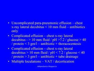 • Uncomplicated para-pneumonic effusion – chest
x-ray lateral decubitus < 10 mm fluid – antibiotics
only
• Complicated effusion – chest x-ray lateral
decubitus - > 10 mm fluid / pH >7.2 / glucose > 40
/ protein < 3 gm/l – antibiotic + thoracocentesis
• Complicated effusion – chest x-ray lateral
decubitus > 10 mm fluid / pH < 7.2 / glucose < 40
/ protein > 3 gm/l – antibiotic + tube drainage
• Multiple loculations – VAT / decortication
dnbpaediatrics.blogspot.in
 
