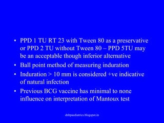 • PPD 1 TU RT 23 with Tween 80 as a preservative
or PPD 2 TU without Tween 80 – PPD 5TU may
be an acceptable though inferior alternative
• Ball point method of measuring induration
• Induration > 10 mm is considered +ve indicative
of natural infection
• Previous BCG vaccine has minimal to none
influence on interpretation of Mantoux test
dnbpaediatrics.blogspot.in
 