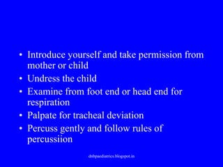 • Introduce yourself and take permission from
mother or child
• Undress the child
• Examine from foot end or head end for
respiration
• Palpate for tracheal deviation
• Percuss gently and follow rules of
percussiion
dnbpaediatrics.blogspot.in
 