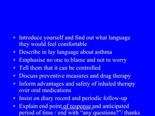 • Introduce yourself and find out what language
they would feel comfortable
• Describe in lay language about asthma
• Emphasise no one to blame and not to worry
• Tell them that it can be controlled
• Discuss preventive measures and drug therapy
• Inform advantages and safety of inhaled therapy
over oral medications
• Insist on diary record and periodic follow-up
• Explain end point of response and anticipated
period of time / end with “any questions?”/ thanks
dnbpaediatrics.blogspot.in
 