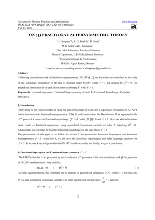 Advances in Physics Theories and Applications www.iiste.org
ISSN 2224-719X (Paper) ISSN 2225-0638 (Online)
Vol.17, 2013
12
ON 1D FRACTIONAL SUPERSYMMETRIC THEORY
H. Chaqsare1
*, A. EL Boukili1
, B. Ettaki2
,
M.B. Sedra1
and J. Zerouaoui1
1
Ibn Tofail University, Faculty of Sciences
Physics Department, (LHESIR), Kénitra, Morocco
2
Ecole des Sciences de l’Information
BP 6204, Agdal, Rabat, Morocco
* E-mail of the corresponding author: h. chaqsare@gmail.com
Abstract
Following our previous work on fractional supersymmetry (FSUSY) [1,2], we focus here our contribute to the study
of the superspace formulation in D1 that is invariant under FSUSY where 3=F and defined by HQ =3
, we
extend our formulation in the end of our paper to arbitrary F with 3>F .
Key-words Fractional superspace - Fractional Supersymmetry of order F - Fractional Supercharge - Covariant
Derivative
1. Introduction
Motivating by the results founded in [1,2], the aim of this paper is to develop a superspace formulation in D1 QFT
that is invariant under fractional supersymmetry (FSS). In such construction, the Hamiltonian H is expressed as the
th
F power of a conserved fractional supercharge: HQF
= , with 0=],[ QH and 3≥F . Here, we shall reformulate
these results in fractional superspace, using generalized Grassmann variable of order F satisfying 0=F
θ .
Additionally, we construct the Noether fractional supercharges in the case where 3=F .
The presentation of this paper is as follow: In section 2, we present the Fractional Superspace and Fractional
Supersymmetry 3=F . In section 3, we will give the Fractional supercharges and Euler-Lagrange equations for
3=F . In section 4, we will generalise the FSUSY in arbitrary order and finally, we give a conclusion.
2. Fractional Superspace and Fractional Supersymmetry 3=F
The FSUSY of order 3 are generated by the Hamiltonian H generator of the time translation, and Q the generator
of FSUSY transformations . they satisfies:
HQHQ =;0=],[ 3
(1)
In fields quantum theory, this symmetry can be realized on generalized superspace ),( θt , where t is the time, and
θ is a real generalized Grassmann variable. The latter variable and his derivative ∂
∂
∂
=
θ
satisfies:
0=;0= 33
∂θ
 