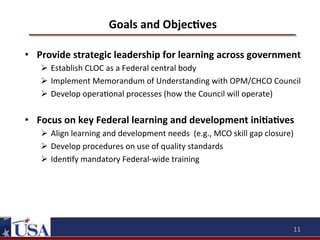 Goals	
  and	
  ObjecOves	
  
•  Provide	
  strategic	
  leadership	
  for	
  learning	
  across	
  government	
  
Ø  Establish	
  CLOC	
  as	
  a	
  Federal	
  central	
  body	
  
Ø  Implement	
  Memorandum	
  of	
  Understanding	
  with	
  OPM/CHCO	
  Council	
  
Ø  Develop	
  opera9onal	
  processes	
  (how	
  the	
  Council	
  will	
  operate)	
  

•  Focus	
  on	
  key	
  Federal	
  learning	
  and	
  development	
  iniOaOves	
  	
  
Ø  Align	
  learning	
  and	
  development	
  needs	
  	
  (e.g.,	
  MCO	
  skill	
  gap	
  closure)	
  
Ø  Develop	
  procedures	
  on	
  use	
  of	
  quality	
  standards	
  
Ø  Iden9fy	
  mandatory	
  Federal-­‐wide	
  training	
  

	
  

11	
  

 