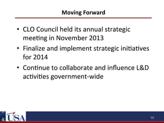 Moving	
  Forward	
  

•  CLO	
  Council	
  held	
  its	
  annual	
  strategic	
  
mee9ng	
  in	
  November	
  2013	
  
•  Finalize	
  and	
  implement	
  strategic	
  ini9a9ves	
  
for	
  2014	
  
•  Con9nue	
  to	
  collaborate	
  and	
  inﬂuence	
  L&D	
  
ac9vi9es	
  government-­‐wide	
  

16	
  

 