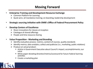 Moving	
  Forward	
  
• 

Enterprise	
  Training	
  and	
  Development	
  Resource	
  Exchange	
  	
  

Ø  Common	
  Plaqorm	
  for	
  Learning	
  	
  
Ø  Quick	
  wins:	
  all	
  mandatory	
  training;	
  on-­‐boarding;	
  leadership	
  development	
  	
  
	
  

• 

Strategic	
  sourcing	
  iniOaOve	
  with	
  OMB’s	
  Oﬃce	
  of	
  Federal	
  Procurement	
  Policy	
  

• 

Develop	
  Centers	
  of	
  Excellence	
  	
  

Ø  Share	
  innova9ons	
  for	
  classes	
  at	
  incep9on	
  	
  
Ø  Catalogue	
  of	
  shared	
  oﬀerings	
  	
  
Ø  People	
  and	
  9me	
  resource	
  sharing	
  	
  

• 

Value	
  ProposiOon	
  -­‐	
  MarkeOng	
  and	
  Branding	
  

Ø  Iden9fy	
  evalua9ve	
  process:	
  metrics,	
  content	
  of	
  courses,	
  quality	
  standards	
  
Ø  Iden9fy	
  metrics;	
  data	
  analy9cs;	
  collect	
  and	
  publicize	
  (i.e.,	
  marke9ng,	
  public	
  rela9ons)	
  
Ø  Produce	
  an	
  actual	
  product:	
  	
  
§  Ar9cle	
  in	
  Government	
  Execu9ve	
  about	
  Council’s	
  impact;	
  accomplishments;	
  our	
  
value	
  
§  White	
  paper	
  dicta9ng	
  direc9on/metrics/scorecard	
  for	
  future	
  Federal	
  learning	
  
ac9vi9es	
  
§  Create	
  a	
  marke9ng	
  plan	
  

17	
  

 