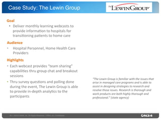 Case Study: The Lewin Group"
Goal	
  
•  Deliver	
  monthly	
  learning	
  webcasts	
  to	
  
provide	
  informa9on	
  to	
  hospitals	
  for	
  
transi9oning	
  pa9ents	
  to	
  home	
  care	
  
Audience	
  
•  Hospital	
  Personnel,	
  Home	
  Health	
  Care	
  
Providers	
  
Highlights	
  
•  Each	
  webcast	
  provides	
  “team	
  sharing”	
  
capabili9es	
  thru	
  group	
  chat	
  and	
  breakout	
  
sessions	
  	
  
•  Thru	
  survey	
  ques9ons	
  and	
  polling	
  done	
  
during	
  the	
  event,	
  The	
  Lewin	
  Group	
  is	
  able	
  
to	
  provide	
  in-­‐depth	
  analy9cs	
  to	
  the	
  
par9cipants	
  

30 | ©2013 ON24, Inc. All Rights Reserved. I ON24, Inc. Conﬁdential."

“The	
  Lewin	
  Group	
  is	
  familiar	
  with	
  the	
  issues	
  that	
  
arise	
  in	
  managed	
  care	
  programs	
  and	
  is	
  able	
  to	
  
assist	
  in	
  designing	
  strategies	
  to	
  research	
  and	
  
resolve	
  those	
  issues.	
  Research	
  is	
  thorough	
  and	
  
work	
  products	
  are	
  both	
  highly	
  thorough	
  and	
  
professional.”	
  (state	
  agency)	
  

 