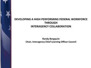 DEVELOPING	
  A	
  HIGH	
  PERFORMING	
  FEDERAL	
  WORKFORCE	
  	
  
THROUGH	
  	
  
INTERAGENCY	
  COLLABORATION	
  	
  
	
  
	
  
	
  
Randy	
  Bergquist	
  
Chair,	
  Interagency	
  Chief	
  Learning	
  Oﬃcer	
  Council	
  

	
  	
  

 