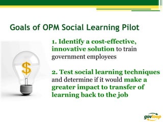 Goals of OPM Social Learning Pilot
1. Identify a cost-effective,
innovative solution to train
government employees
2. Test social learning techniques
and determine if it would make a
greater impact to transfer of
learning back to the job

 