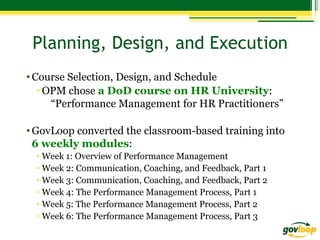 Planning, Design, and Execution
• Course Selection, Design, and Schedule
• OPM chose a DoD course on HR University:
“Performance Management for HR Practitioners”
• GovLoop converted the classroom-based training into
6 weekly modules:
•  Week 1: Overview of Performance Management
•  Week 2: Communication, Coaching, and Feedback, Part 1
•  Week 3: Communication, Coaching, and Feedback, Part 2
•  Week 4: The Performance Management Process, Part 1
•  Week 5: The Performance Management Process, Part 2
•  Week 6: The Performance Management Process, Part 3

 
