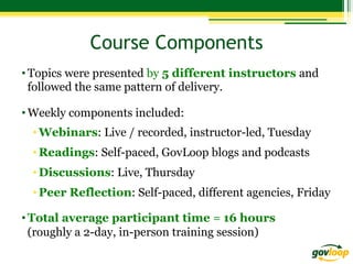 Course Components
• Topics were presented by 5 different instructors and
followed the same pattern of delivery.
• Weekly components included:
• Webinars: Live / recorded, instructor-led, Tuesday
• Readings: Self-paced, GovLoop blogs and podcasts
• Discussions: Live, Thursday
• Peer Reflection: Self-paced, different agencies, Friday
• Total average participant time = 16 hours
(roughly a 2-day, in-person training session)

 