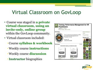 Virtual Classroom on GovLoop
•  Course was staged in a private
virtual classroom, using an
invite-only, online group
within the GovLoop community.
•  Virtual classroom included:
• Course syllabus & workbook
• Weekly course instructions
• Weekly course discussion
• Instructor biographies

 