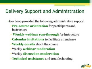 Delivery Support and Administration
• GovLoop provided the following administrative support:
• Pre-course orientation for participants and
instructors
•  Weekly webinar run-through for instructors
• Calendar invitations to facilitate attendance
• Weekly emails about the course
• Weekly webinar moderation
• Weekly discussion moderation
• Technical assistance and troubleshooting

 