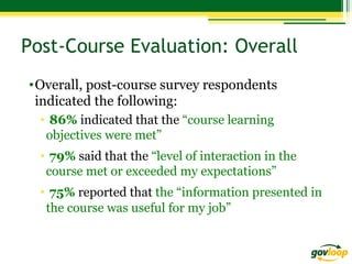 Post-Course Evaluation: Overall
• Overall, post-course survey respondents
indicated the following:
•  86% indicated that the “course learning
objectives were met”
•  79% said that the “level of interaction in the
course met or exceeded my expectations”
•  75% reported that the “information presented in
the course was useful for my job”

 