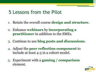 5 Lessons from the Pilot
1.  Retain the overall course design and structure.
2.  Enhance webinars by incorporating a
practitioner in addition to the SMEs.
3.  Continue to use blog posts and discussions.
4.  Adjust the peer reflection component to
include at least 4-5 in a cohort model.
5.  Experiment with a gaming / comparison
element.

 