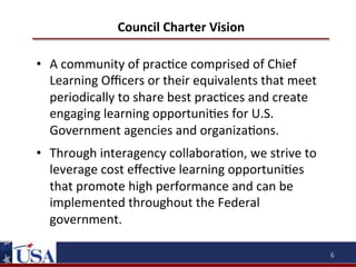 Council	
  Charter	
  Vision	
  
•  A	
  community	
  of	
  prac9ce	
  comprised	
  of	
  Chief	
  
Learning	
  Oﬃcers	
  or	
  their	
  equivalents	
  that	
  meet	
  
periodically	
  to	
  share	
  best	
  prac9ces	
  and	
  create	
  
engaging	
  learning	
  opportuni9es	
  for	
  U.S.	
  
Government	
  agencies	
  and	
  organiza9ons.	
  
•  Through	
  interagency	
  collabora9on,	
  we	
  strive	
  to	
  
leverage	
  cost	
  eﬀec9ve	
  learning	
  opportuni9es	
  
that	
  promote	
  high	
  performance	
  and	
  can	
  be	
  
implemented	
  throughout	
  the	
  Federal	
  
government.	
  
6	
  

 