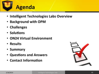 Agenda	
  
• 
• 
• 
• 
• 
• 
• 
• 
• 

Intelligent	
  Technologies	
  Labs	
  Overview	
  
Background	
  with	
  OPM	
  
Challenges	
  
SoluOons	
  
ON24	
  Virtual	
  Environment	
  
Results	
  
Summary	
  
QuesOons	
  and	
  Answers	
  
Contact	
  InformaOon	
  

2/18/2014	
  

Intelligent	
  Technologies	
  Labs	
  

62	
  

 