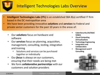 Intelligent	
  Technologies	
  Labs	
  Overview	
  
•  Intelligent	
  Technologies	
  Labs	
  (ITL)	
  is	
  an	
  established	
  SBA	
  8(a)	
  cer9ﬁed	
  IT	
  ﬁrm	
  
based	
  in	
  the	
  DC	
  metropolitan	
  area	
  
•  We	
  have	
  been	
  providing	
  innova9ve	
  solu%ons	
  and	
  services	
  to	
  Federal	
  and	
  
private	
  sector	
  customers	
  for	
  the	
  past	
  10	
  years	
  in	
  the	
  areas	
  of:	
  	
  
	
  

	
  

•  Our	
  solu%ons	
  focus	
  on	
  hardware	
  and	
  
solware	
  
•  Our	
  services	
  focus	
  on	
  planning,	
  acquisi9on,	
  
management,	
  consul9ng,	
  tes9ng,	
  integra9on	
  
and	
  training	
  
• 

Solu9ons	
  and	
  services	
  can	
  be	
  purchased	
  
together	
  or	
  individually	
  

§ 
§ 
§ 
§ 
§ 

CyberSecurity	
  (IA/C&A/
SA&A)	
  
Cloud	
  CompuOng	
  
(VirtualizaOon)	
  
Technology	
  Engineering	
  
IntegraOon	
  and	
  
CollaboraOon	
  
Management	
  and	
  IT	
  
ConsulOng	
  

•  Our	
  focus	
  is	
  always	
  on	
  our	
  customers,	
  
ensuring	
  that	
  their	
  needs	
  are	
  being	
  met	
  
•  We	
  form	
  collabora%ve	
  partnerships	
  with	
  our	
  
customers	
  and	
  solu9on	
  providers	
  
2/18/2014	
  

Intelligent	
  Technologies	
  Labs	
  

63	
  

 