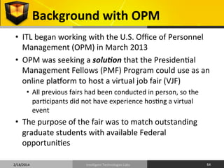 Background	
  with	
  OPM	
  
•  ITL	
  began	
  working	
  with	
  the	
  U.S.	
  Oﬃce	
  of	
  Personnel	
  
Management	
  (OPM)	
  in	
  March	
  2013	
  
•  OPM	
  was	
  seeking	
  a	
  solu%on	
  that	
  the	
  Presiden9al	
  
Management	
  Fellows	
  (PMF)	
  Program	
  could	
  use	
  as	
  an	
  
online	
  plaqorm	
  to	
  host	
  a	
  virtual	
  job	
  fair	
  (VJF)	
  
•  All	
  previous	
  fairs	
  had	
  been	
  conducted	
  in	
  person,	
  so	
  the	
  
par9cipants	
  did	
  not	
  have	
  experience	
  hos9ng	
  a	
  virtual	
  
event	
  	
  

•  The	
  purpose	
  of	
  the	
  fair	
  was	
  to	
  match	
  outstanding	
  
graduate	
  students	
  with	
  available	
  Federal	
  
opportuni9es	
  
2/18/2014	
  

Intelligent	
  Technologies	
  Labs	
  

64	
  

 