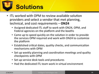 Solutions	
  
•  ITL	
  worked	
  with	
  OPM	
  to	
  review	
  available	
  solu9on	
  
providers	
  and	
  select	
  a	
  vendor	
  that	
  met	
  planning,	
  
technical,	
  and	
  cost	
  requirements	
  –	
  ON24	
  
•  Assigned	
  dedicated	
  ITL	
  staﬀ	
  to	
  work	
  with	
  ON24,	
  OPM,	
  and	
  
Federal	
  agencies	
  on	
  the	
  plaqorm	
  and	
  the	
  booths	
  
•  Came	
  up	
  to	
  speed	
  quickly	
  on	
  the	
  solu9on	
  in	
  order	
  to	
  provide	
  
the	
  services	
  OPM	
  required	
  and	
  work	
  with	
  ON24	
  to	
  customize	
  
the	
  plaqorm	
  	
  
•  Established	
  cri9cal	
  dates,	
  quality	
  checks,	
  and	
  communica9on	
  
mechanisms	
  with	
  OPM	
  
•  Set	
  up	
  weekly	
  planning	
  and	
  coordina9on	
  mee9ngs	
  and	
  quality	
  
checkpoints	
  with	
  OPM	
  
•  Set	
  up	
  service	
  desk	
  tools	
  and	
  procedures	
  
•  Had	
  the	
  dedicated	
  ITL	
  team	
  work	
  in	
  virtual	
  environment	
  
2/18/2014	
  

Intelligent	
  Technologies	
  Labs	
  

66	
  

 