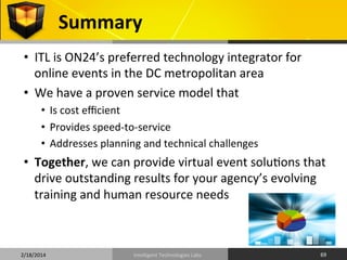 Summary	
  
•  ITL	
  is	
  ON24’s	
  preferred	
  technology	
  integrator	
  for	
  
online	
  events	
  in	
  the	
  DC	
  metropolitan	
  area	
  
•  We	
  have	
  a	
  proven	
  service	
  model	
  that	
  
•  Is	
  cost	
  eﬃcient	
  
•  Provides	
  speed-­‐to-­‐service	
  
•  Addresses	
  planning	
  and	
  technical	
  challenges	
  

•  Together,	
  we	
  can	
  provide	
  virtual	
  event	
  solu9ons	
  that	
  
drive	
  outstanding	
  results	
  for	
  your	
  agency’s	
  evolving	
  
training	
  and	
  human	
  resource	
  needs	
  

2/18/2014	
  

Intelligent	
  Technologies	
  Labs	
  

69	
  

 