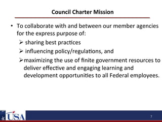 Council	
  Charter	
  Mission	
  

•  To	
  collaborate	
  with	
  and	
  between	
  our	
  member	
  agencies	
  
for	
  the	
  express	
  purpose	
  of:	
  
Ø 	
  sharing	
  best	
  prac9ces	
  
Ø 	
  inﬂuencing	
  policy/regula9ons,	
  and	
  
Ø maximizing	
  the	
  use	
  of	
  ﬁnite	
  government	
  resources	
  to	
  
deliver	
  eﬀec9ve	
  and	
  engaging	
  learning	
  and	
  
development	
  opportuni9es	
  to	
  all	
  Federal	
  employees.	
  	
  
	
  
	
  

7	
  

 