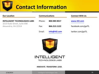 Contact	
  InformaOon	
  
Our	
  LocaOon	
  
	
  
INTELLIGENT	
  TECHNOLOGIES	
  LABS	
  
3213	
  Duke	
  Street,	
  Suite	
  608	
  
Alexandria,	
  VA	
  22314	
  

CommunicaOons	
  
	
  
Phone:	
   	
  800.989.9017	
  
	
  	
  
Fax:	
  
	
  866.213.1122	
  
	
  
Email:
	
  Info@itl2.com	
  

Connect	
  With	
  Us	
  
	
  
www.itl2.com	
  
	
  
facebook.com/goITL	
  
	
  
twifer.com/goITL	
  
	
  
	
  

INNOVATE.	
  TRANSFORM.	
  LEAD.	
  	
  
2/18/2014	
  

Intelligent	
  Technologies	
  Labs	
  

70	
  

 