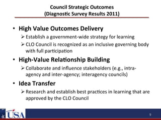 Council	
  Strategic	
  Outcomes	
  
(DiagnosOc	
  Survey	
  Results	
  2011)	
  

•  High	
  Value	
  Outcomes	
  Delivery	
  
Ø Establish	
  a	
  government-­‐wide	
  strategy	
  for	
  learning	
  
Ø CLO	
  Council	
  is	
  recognized	
  as	
  an	
  inclusive	
  governing	
  body	
  
with	
  full	
  par9cipa9on	
  

•  High-­‐Value	
  RelaOonship	
  Building	
  
Ø Collaborate	
  and	
  inﬂuence	
  stakeholders	
  (e.g.,	
  intra-­‐
agency	
  and	
  inter-­‐agency;	
  interagency	
  councils)	
  

•  Idea	
  Transfer	
  
Ø Research	
  and	
  establish	
  best	
  prac9ces	
  in	
  learning	
  that	
  are	
  
approved	
  by	
  the	
  CLO	
  Council	
  
9	
  

 