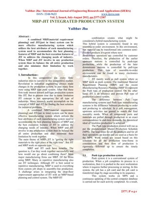 Vaibhav Jha / International Journal of Engineering Research and Applications (IJERA)
               ISSN: 2248-9622                                        www.ijera.com
                           Vol. 2, Issue4, July-August 2012, pp.2377-2387
             MRP-JIT INTEGRATED PRODUCTION SYSTEM
                                                  Vaibhav Jha

Abstract :
                                                                     combination creates what might be
          A combined MRP(material requirement
                                                           considered a hybrid manufacturing system.
planning) and JIT(just in time) system can be
                                                           This hybrid system is commonly found in any
more effective manufacturing system which
                                                           assemble-to-order environment. In this environment,
utilizes the best attributes of each manufacturing
                                                           raw material can be transformed into common semi-
system need to accommodate the best planning
                                                           finished products at a point where next
features of MRP and the best execution features of
                                                           downstream operations are controlled by customer
JIT to address the changing needs of industry.
                                                           orders. Therefore, the production of the earlier
When MRP and JIT involve in any production
                                                           upstream stations is controlled by push-type
system than its balance the all entire production
                                                           production, while the production of the later
and also minimize their limitation by work
                                                           downstream stations is controlled by pull-type
together.
                                                           production. This type of assemble-to-order
                                                           environment can be found in many electronics
1. Introduction:-                                          manufacturers.
           In this competitive era every firm/                       JIT mainly work as pull system where as
industries tries to survive in this competitive market.    MRP work as push system. The traditional Material
Revolution in industrial engineering always made           Requirement Planning (MRP) and the recent
changes in the production system. In past many firm        Manufacturing Resource Planning (MRP II) represent
were using MRP type push system. After that these          the Push type of production control. On the other
firm took interest toward pull type production system      hand, JIT is an effective and proven Pull type of
like JIT. But in present time due to some limitation       production control system.
JIT concept is not appropriate for all type of                       The difference between Pull type
industries. Many research works accomplish on the          manufacturing systems and Push type manufacturing
concept of MRP and JIT for finding the best solution       systems is the difference between producing to order
for industrial problems.                                   and producing to schedule. In a pull management,
          A combined MRP(material requirement              upstream activities are geared to match the final
planning) and JIT(just in time) system can be more         assembly needs. When all component parts and
effective manufacturing system which utilizes the          materials are pulled through production in an exact
best attributes of each manufacturing system need to       correspondence to end-item demands, the theoretical
accommodate the best planning features of MRP and          ideal of 'stockless production' is achieved.
the best execution features of JIT to address the                    The Push type production control will run as
changing needs of industry. When MRP and JIT               per the predetermined Master Production Schedule
involve in any production system than its balance the      (MPS). The lead times for all the products and for all
all entire production and also minimize their              their operations are known and are used as a basis for
limitation by work together.                               the MPS. Work orders are issued based on this
The main theme of MRP- JIT is “getting the right           schedule for all the production time-frame in
materials to the right place at the right time”. But JIT   consideration and then flow of production is
and MRP work on opposite type.                             rigorously followed up to ensure the timely
          MRP and JIT each have benefits. The              completion.
question is, Can they work together successfully and
how would one go about combining them? Most                1.1       Push type production system
major manufacturing firms use MRP. Of the firms                      Push system it is a conventional system of
using MRP, Many in repetitive manufacturing also           production. When a job completes its process in a
use JIT techniques. Although JIT is best suited to         workstation, then it is pushed to the next workstation
repetitive manufacturing, MRP is used in everything        where it requires further processing or storing. In this
from custom job shops to assembly-line production.         system, the job has a job card and the job card is
A challenge arises in integrating the shop-floor           transferred stage by stage according to its sequence.
improvement approaches of JIT with an MRP-based                      This system works on MPS and a
planning and control system. The MRP/JIT                   continuous updating of the central computer database
                                                           is carried out for each activity completed. As a result,


                                                                                                  2377 | P a g e
 