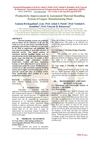 Gautam B.Ghegadmal, Late.Prof. Ashok S. Patole, Prof. Vaishali S. Kumbhar, Prof. Vinayak
H. Khatawate / International Journal of Engineering Research and Applications (IJERA)
ISSN: 2248-9622 www.ijera.com Vol. 3, Issue 4, Jul-Aug 2013, pp.2530-2537
2530 | P a g e
Productivity Improvement in Automated Material Handling
System of Liquor Manufacturing Plant
Gautam B.Ghegadmal1
, Late. Prof. Ashok S. Patole2
, Prof. Vaishali S.
Kumbhar3
, Prof. Vinayak H. Khatawate4
1. (M.E.Scholar, Department of Mechanical Engineering, PIIT, New Panvel, Navi Mumbai, India
2. (Late. Assistant Professor, Department of Mechanical Engineering, PIIT, New Panvel, Navi Mumbai, India
3. (Assistant Professor, Department of Mechanical Engineering, PIIT, New Panvel, Navi Mumbai, India
4. (Assistant Professor, Department of Mechanical Engineering, PIIT, New Panvel, Navi Mumbai, India
ABSTRACT
Material handling systems are commonly
used in almost all the industries in all over the
world. It is an art and science involving moving,
packaging and storing of substances in any form.
In the field of engineering and technology, the
term material handling is used with reference to
industrial activity. This report contains an
automated material handling system used for
manufacturing alcohol from agricultural products
(grain, sugar and flour etc.). It consists of PLC
(Programmable Logic Controller), SCADA
(Supervisory Control and Data Acquisition
System) or DCS (Distributed Control System) to
visualize and control the system. Modifications are
carried out in this automated material handling
system used in liquor manufacturing plant, one at
conveyor system and other at crushing section.
These modifications have resulted in a great
productivity improvement.
Keywords - Automation, Liquor manufacturing
plant, Material handling system, Productivity
improvement.
I. INTRODUCTION
Automation is concerned with the
application of electro-mechanical devices, electronics
and computer-based systems to operate and control
production and service activities. It suggests the
linking of multiple mechanical operations to create a
system that can be controlled by programmed
instructions [1, 2]. Material handling operations
should be mechanized and/or automated where
feasible to improve operational efficiency, increase
responsiveness, and improve consistency and unsafe
manual labor [3, 4]. Still there is scope for
improvement by preventing frequent breakdowns,
occurring due to some design level parameters [5], as
shown in this paper.
II. PROBLEM STATEMENT
2.1. Case study 1: Pipe leakage problem of
conveying pipe (Material: M.S.) at the bend
section (Plant 1)
The problem was severe as pneumatic
conveying system was not working properly and was
facing the problem of leakage of conveying pipe at
the bend section. The target to be achieved was
productivity improvement by removal of the above
problem [6, 7].
2.2. Case study 2: Chocking of bags of bag filter
(Plant 1)
The problem was severe as bag filter
/product separator was not working properly and was
facing the problem of chocking of bags of bag filter.
The target to be achieved was productivity
improvement by removal of the above problem [6, 7].
2.3. Case study 3: Vibration of hammer mill
(Plant 2)
During commissioning of plant at No load
trial (i.e. empty equipment trail), the hammer mill
was facing the problem of vibration. The target to be
achieved was reducing the vibration of hammer mill
[6, 7].
III. METHODOLOGY AND COST-
BENEFIT ANALYSIS
3.1. Methodology and Cost-Benefit Analysis of
Case study 1: Pipe leakage
3.1.1. Methodology
It was understood from a consultant that
during commissioning of plant 1, at full load trail,
pneumatic conveying pipe (Material: M.S.) was
causing wear and tear at the bend section. Due to this,
M.S. pipe was getting hole at the bend sections and
material i.e. grain, was coming out from that holes
with high pressure. The problem was examined in the
shop floor area in detail. To find out the various
causes of pipe leakage, brainstorming session was
carried out with the guide and experienced people in
the company. At the same time data was collected
regarding break down and studied the types of break
downs. Following points were note down and causes
of leakage of pipe were found out. These things are
arranged in the form of “Cause and effect diagram”,
as follows [8]:
 