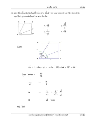 สาระที่ 2 การวัด หน้า 26
ศูนย์พัฒนากลุ่มสาระการเรียนรู้คณิตศาสตร์ สพม.3 จังหวัดนนทบุรี หน้า 26
A D
F
CEB
3
3
30°
30°
30°
14. จากรูป สี่เหลี่ยม ABCD เป็นรูปสี่เหลี่ยมจัตุรัส มีพื้นที่ 9 ตารางหน่วยลาก AF และ AE แบ่งมุม DAB
ออกเป็น 3 มุมขนาดเท่ากัน แล้ว BE จะยาวกี่หน่วย
แนวคิด
AB = 3 หน่วย , AD = 3 หน่วย , ˆ ˆ ˆBAE EAF FAD 30= = = 
ABE ; tan30∆ 
= BE
AB
1
3
= BE
3
BE = 3
3
=
33
3 3
⋅
⋅
BE = 3 หน่วย
ตอบ ข้อ 4
1. 2 2.
3
2
3.
3
2
4. 3
 