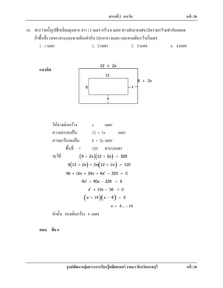 สาระที่ 2 การวัด หน้า 28
ศูนย์พัฒนากลุ่มสาระการเรียนรู้คณิตศาสตร์ สพม.3 จังหวัดนนทบุรี หน้า 28
16. สระว่ายนํ้ารูปสี่เหลี่ยมมุมฉาก ยาว 12 เมตร กว้าง 8 เมตร ทางเดินรอบสระมีความกว้างเท่ากันตลอด
ถ้าพื้นที่รวมของสระและทางเดินเท่ากับ 320 ตารางเมตร และทางเดินกว้างกี่เมตร
1. 1 เมตร 2. 2 เมตร 3. 3 เมตร 4. 4 เมตร
แนวคิด
ให้ทางเดินกว้าง x เมตร
ความยาวจะเป็น 12 + 2x เมตร
ความกว้างจะเป็น 8 + 2x เมตร
พื้นที่ = 320 ตารางเมตร
จะได้ ( )( )8 2x 12 2x 320+ + =
( ) ( )8 12 2x 2x 12 2x 320+ + + =
2
96 16x 24x 4x 320 0+ + + − =
2
4x 40x 224 0+ − =
2
x 10x 56 0+ − =
( )( )x 14 x 4 0+ − =
x 4 , 14= −
ดังนั้น ทางเดินกว้าง 4 เมตร
ตอบ ข้อ 4
12 + 2x
8 + 2x
12
8 x
x
 