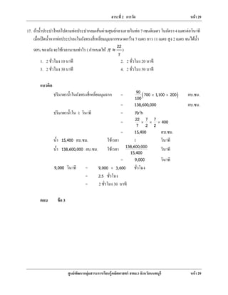 สาระที่ 2 การวัด หน้า 29
ศูนย์พัฒนากลุ่มสาระการเรียนรู้คณิตศาสตร์ สพม.3 จังหวัดนนทบุรี หน้า 29
17. ถ้านํ้าประปาไหลไปตามท่อประปากลมเส้นผ่านศูนย์กลางภายในท่อ 7 เซนติเมตร ในอัตรา 4 เมตรต่อวินาที
เมื่อเปิดนํ้าจากท่อประปาลงในถังทรงสี่เหลี่ยมมุมฉากขนาดกว้าง 7 เมตร ยาว 11 เมตร สูง 2 เมตร จนได้นํ้า
90% ของถัง จะใช้เวลานานเท่าไร ( กําหนดให้
22
7
r ≈ )
1. 2 ชั่วโมง 10 นาที 2. 2 ชั่วโมง 20 นาที
3. 2 ชั่วโมง 30 นาที 4. 2 ชั่วโมง 50 นาที
แนวคิด
ปริมาตรนํ้าในถังทรงสี่เหลี่ยมมุมฉาก = ( )90 700 1,100 200
100
× × ลบ.ซม.
= 138,600,000 ลบ.ซม.
ปริมาตรนํ้าใน 1 วินาที = 2
r hr
= 22 7 7 400
7 2 2
× × ×
= 15,400 ลบ.ซม.
นํ้า 15,400 ลบ.ซม. ใช้เวลา 1 วินาที
นํ้า 138,600,000 ลบ.ซม. ใช้เวลา 138,600,000
15,400
วินาที
= 9,000 วินาที
9,000 วินาที = 9,000 3,600÷ ชั่วโมง
= 2.5 ชั่วโมง
= 2 ชั่วโมง 30 นาที
ตอบ ข้อ 3
 