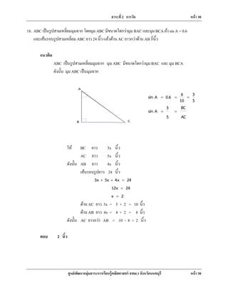สาระที่ 2 การวัด หน้า 30
ศูนย์พัฒนากลุ่มสาระการเรียนรู้คณิตศาสตร์ สพม.3 จังหวัดนนทบุรี หน้า 30
CB
A
18. ABC เป็นรูปสามเหลี่ยมมุมฉาก โดยมุม ABC มีขนาดโตกว่ามุม BAC และมุม BCA ถ้า sin A = 0.6
และเส้นรอบรูปสามเหลี่ยม ABC ยาว 24 นิ้ว แล้วด้าน AC ยาวกว่าด้าน AB กี่นิ้ว
แนวคิด
ABC เป็นรูปสามเหลี่ยมมุมฉาก มุม ABC มีขนาดโตกว่ามุม BAC และ มุม BCA
ดังนั้น มุม ABC เป็นมุมฉาก
6 3sin A 0.6
10 5
3 BC
sin A
5 AC
= = =
= =
ให้ BC ยาว 3x นิ้ว
AC ยาว 5x นิ้ว
ดังนั้น AB ยาว 4x นิ้ว
เส้นรอบรูปยาว 24 นิ้ว
3x 5x 4x 24+ + =
12x 24=
x 2=
ด้าน AC ยาว 5x = 5 × 2 = 10 นิ้ว
ด้าน AB ยาว 4x = 4 × 2 = 8 นิ้ว
ดังนั้น AC ยาวกว่า AB = 10 - 8 = 2 นิ้ว
ตอบ 2 นิ้ว
 